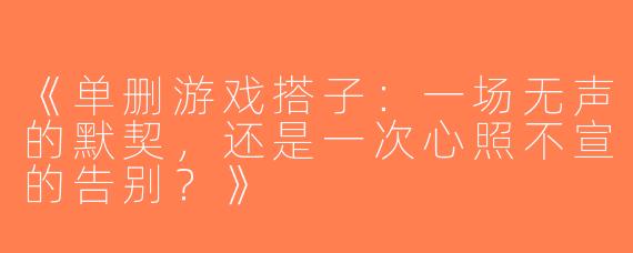 《单删游戏搭子：一场无声的默契，还是一次心照不宣的告别？》