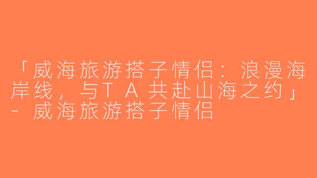 「威海旅游搭子情侣：浪漫海岸线，与TA共赴山海之约」-威海旅游搭子情侣