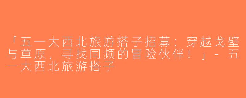 「五一大西北旅游搭子招募：穿越戈壁与草原，寻找同频的冒险伙伴！」-五一大西北旅游搭子