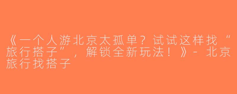 《一个人游北京太孤单？试试这样找“旅行搭子”，解锁全新玩法！》-北京旅行找搭子