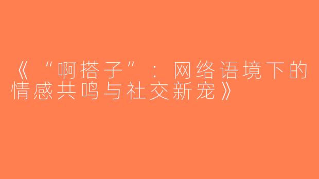 《“啊搭子”：网络语境下的情感共鸣与社交新宠》