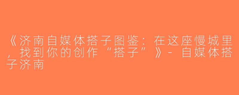 《济南自媒体搭子图鉴：在这座慢城里，找到你的创作“搭子”》-自媒体搭子济南