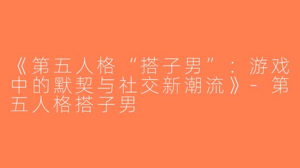 《第五人格“搭子男”：游戏中的默契与社交新潮流》-第五人格搭子男