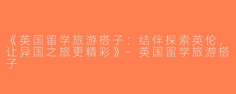 《英国留学旅游搭子：结伴探索英伦，让异国之旅更精彩》-英国留学旅游搭子