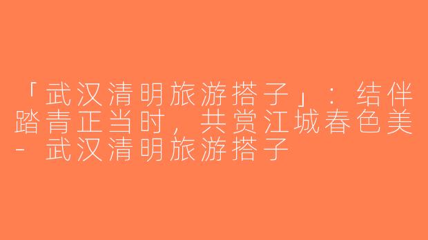 「武汉清明旅游搭子」：结伴踏青正当时，共赏江城春色美-武汉清明旅游搭子