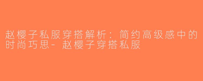 赵樱子私服穿搭解析：简约高级感中的时尚巧思-赵樱子穿搭私服