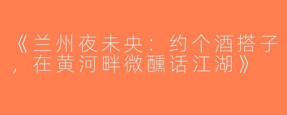 《兰州夜未央：约个酒搭子，在黄河畔微醺话江湖》