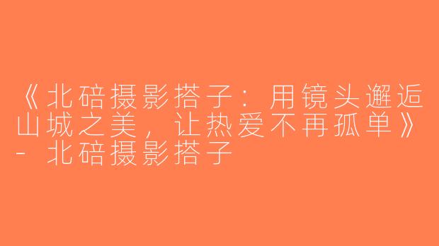 《北碚摄影搭子：用镜头邂逅山城之美，让热爱不再孤单》-北碚摄影搭子