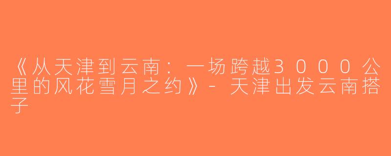 《从天津到云南：一场跨越3000公里的风花雪月之约》-天津出发云南搭子