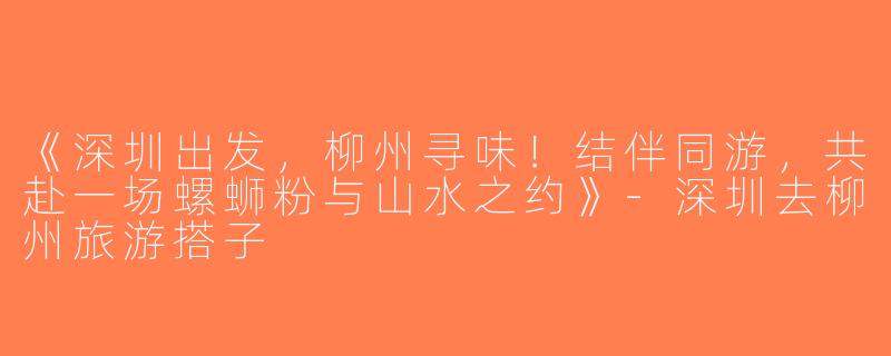 《深圳出发，柳州寻味！结伴同游，共赴一场螺蛳粉与山水之约》-深圳去柳州旅游搭子