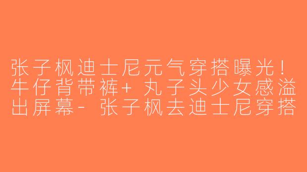 张子枫迪士尼元气穿搭曝光！牛仔背带裤+丸子头少女感溢出屏幕-张子枫去迪士尼穿搭图片
