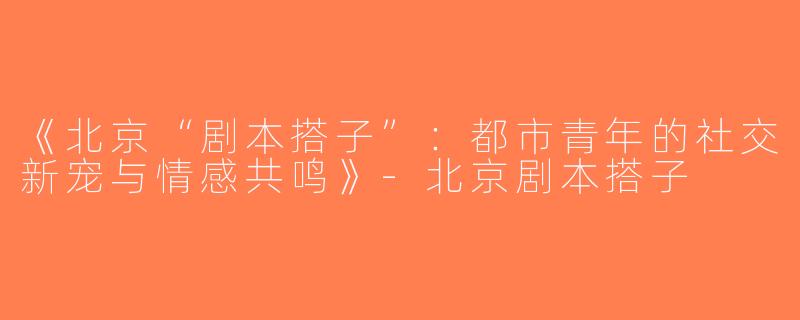 《北京“剧本搭子”：都市青年的社交新宠与情感共鸣》-北京剧本搭子