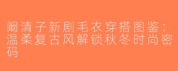 阚清子新剧毛衣穿搭图鉴：温柔复古风解锁秋冬时尚密码