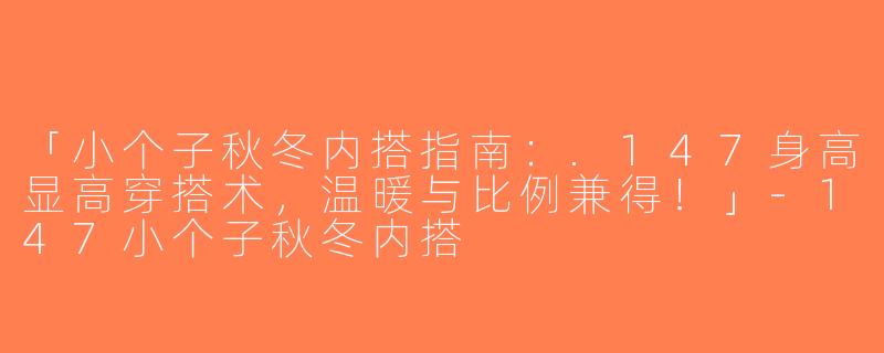 「小个子秋冬内搭指南：.147身高显高穿搭术，温暖与比例兼得！」-147小个子秋冬内搭