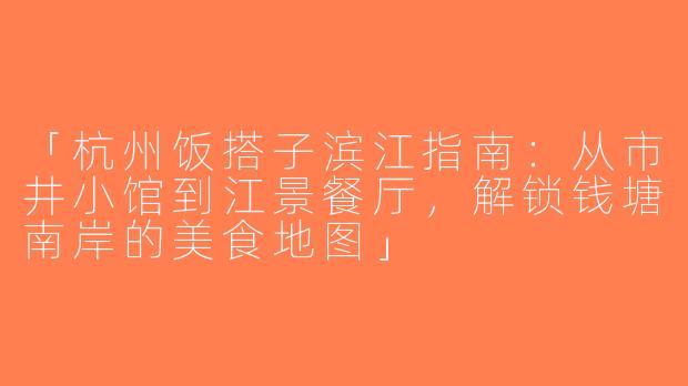 「杭州饭搭子滨江指南：从市井小馆到江景餐厅，解锁钱塘南岸的美食地图」