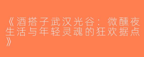 《酒搭子武汉光谷：微醺夜生活与年轻灵魂的狂欢据点》