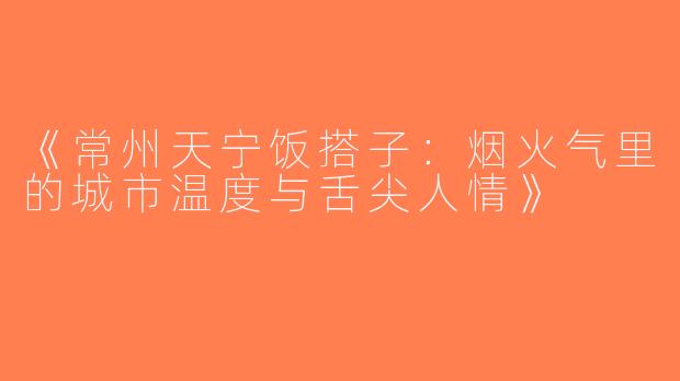 《常州天宁饭搭子：烟火气里的城市温度与舌尖人情》