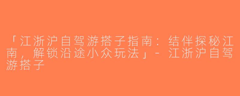 「江浙沪自驾游搭子指南：结伴探秘江南，解锁沿途小众玩法」-江浙沪自驾游搭子