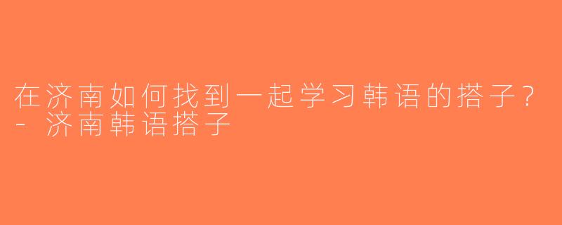 在济南如何找到一起学习韩语的搭子？-济南韩语搭子