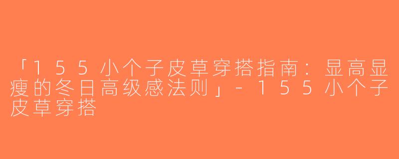 「155小个子皮草穿搭指南：显高显瘦的冬日高级感法则」-155小个子皮草穿搭