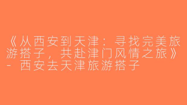 《从西安到天津：寻找完美旅游搭子，共赴津门风情之旅》-西安去天津旅游搭子