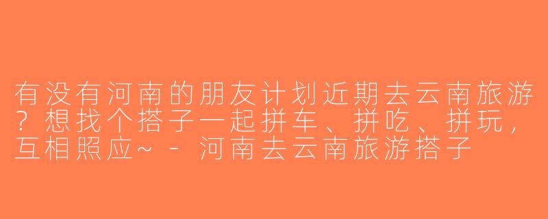 有没有河南的朋友计划近期去云南旅游？想找个搭子一起拼车、拼吃、拼玩，互相照应~-河南去云南旅游搭子