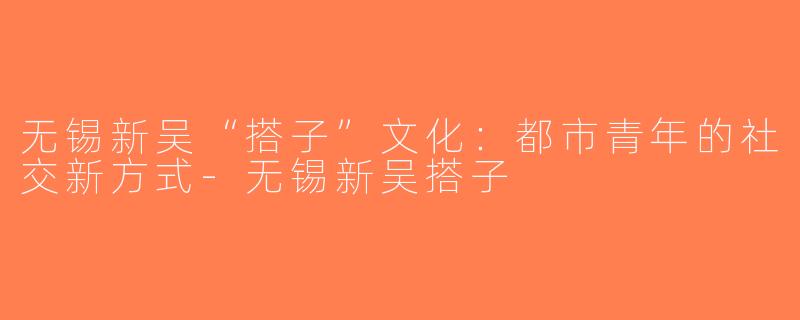 无锡新吴“搭子”文化：都市青年的社交新方式-无锡新吴搭子