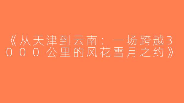 《从天津到云南：一场跨越3000公里的风花雪月之约》