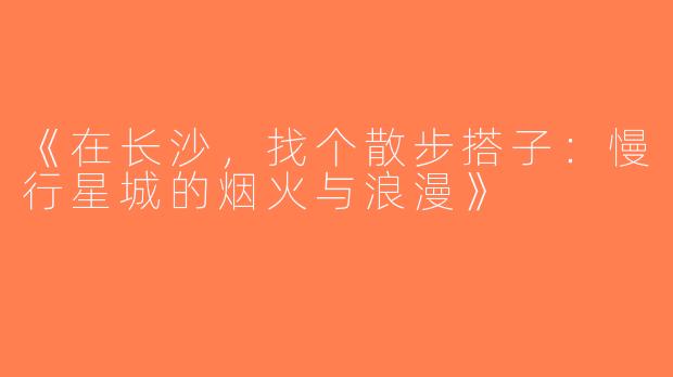 《在长沙，找个散步搭子：慢行星城的烟火与浪漫》