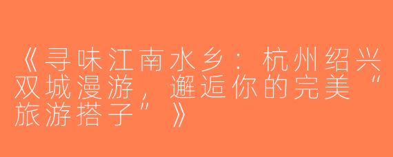 《寻味江南水乡：杭州绍兴双城漫游，邂逅你的完美“旅游搭子”》
