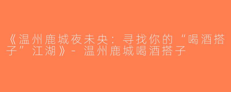 《温州鹿城夜未央：寻找你的“喝酒搭子”江湖》-温州鹿城喝酒搭子