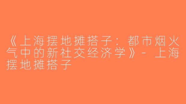 《上海摆地摊搭子：都市烟火气中的新社交经济学》-上海摆地摊搭子