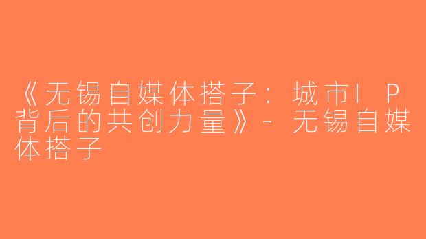《无锡自媒体搭子：城市IP背后的共创力量》-无锡自媒体搭子