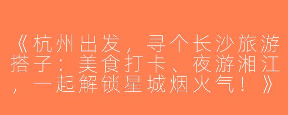 《杭州出发，寻个长沙旅游搭子：美食打卡、夜游湘江，一起解锁星城烟火气！》