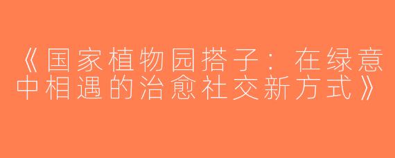 《国家植物园搭子：在绿意中相遇的治愈社交新方式》