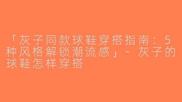 「灰子同款球鞋穿搭指南：5种风格解锁潮流感」-灰子的球鞋怎样穿搭
