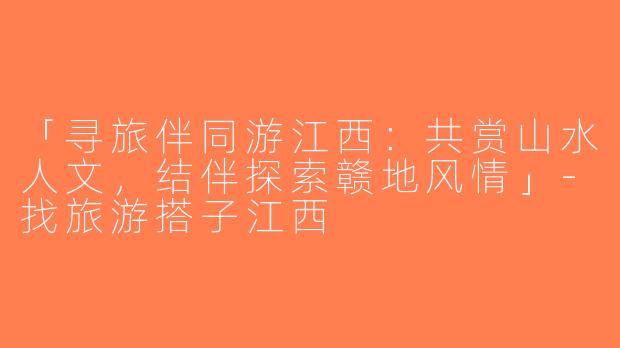 「寻旅伴同游江西：共赏山水人文，结伴探索赣地风情」-找旅游搭子江西