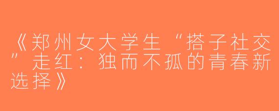 《郑州女大学生“搭子社交”走红：独而不孤的青春新选择》