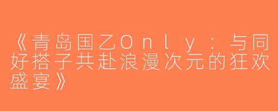 《青岛国乙Only：与同好搭子共赴浪漫次元的狂欢盛宴》