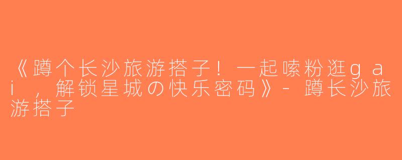 《蹲个长沙旅游搭子！一起嗦粉逛gai，解锁星城の快乐密码》-蹲长沙旅游搭子