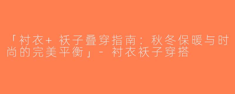 「衬衣+袄子叠穿指南：秋冬保暖与时尚的完美平衡」-衬衣袄子穿搭