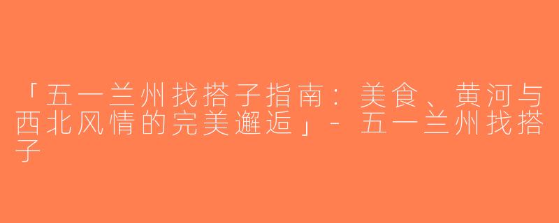 「五一兰州找搭子指南：美食、黄河与西北风情的完美邂逅」-五一兰州找搭子