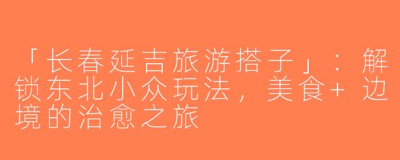 「长春延吉旅游搭子」：解锁东北小众玩法，美食+边境的治愈之旅
