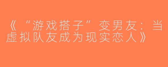 《“游戏搭子”变男友：当虚拟队友成为现实恋人》