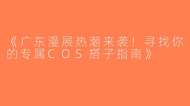 《广东漫展热潮来袭！寻找你的专属COS搭子指南》