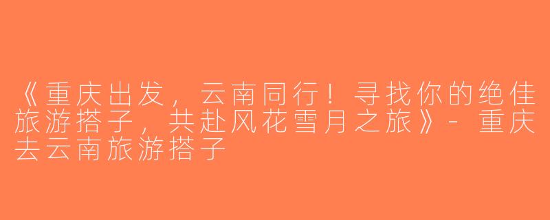 《重庆出发，云南同行！寻找你的绝佳旅游搭子，共赴风花雪月之旅》-重庆去云南旅游搭子