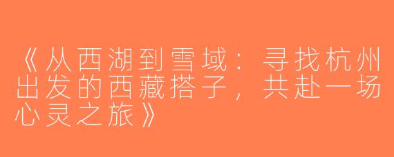《从西湖到雪域：寻找杭州出发的西藏搭子，共赴一场心灵之旅》