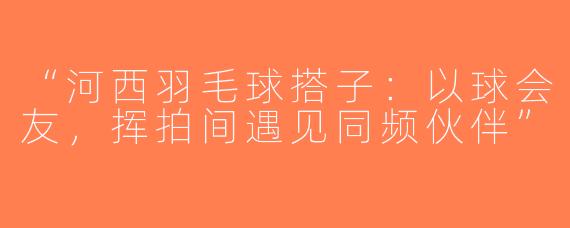 “河西羽毛球搭子：以球会友，挥拍间遇见同频伙伴”