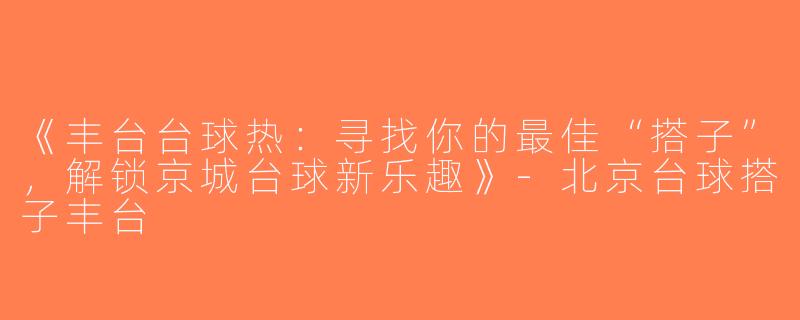 《丰台台球热：寻找你的最佳“搭子”，解锁京城台球新乐趣》-北京台球搭子丰台