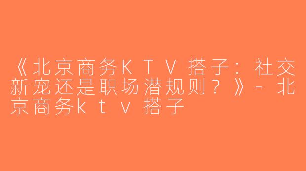 《北京商务KTV搭子：社交新宠还是职场潜规则？》-北京商务ktv搭子
